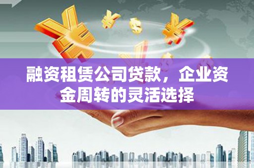 三义融资租赁公司贷款，企业资金周转的灵活选择