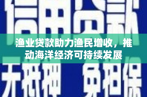 三义渔业贷款助力渔民增收，推动海洋经济可持续发展
