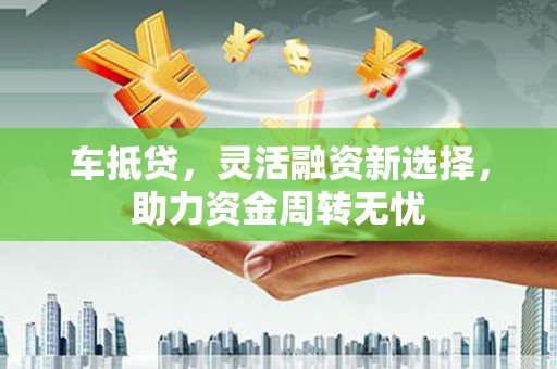 三义车抵贷，灵活融资新选择，助力资金周转无忧