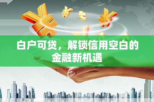 三义白户可贷，解锁信用空白的金融新机遇