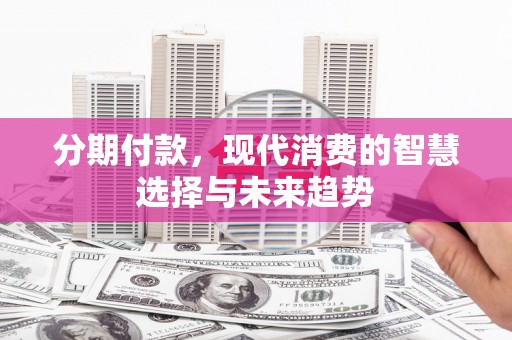三义分期付款，现代消费的智慧选择与未来趋势
