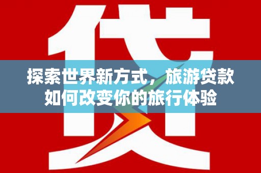 三义探索世界新方式，旅游贷款如何改变你的旅行体验