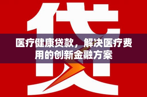 三义医疗健康贷款，解决医疗费用的创新金融方案