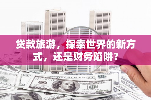 三义贷款旅游，探索世界的新方式，还是财务陷阱？