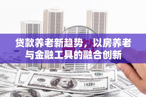 三义贷款养老新趋势，以房养老与金融工具的融合创新