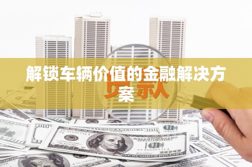 三义解锁车辆价值的金融解决方案